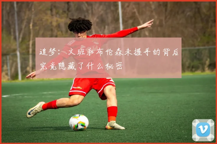 追梦：文班和布伦森未握手的背后究竟隐藏了什么秘密