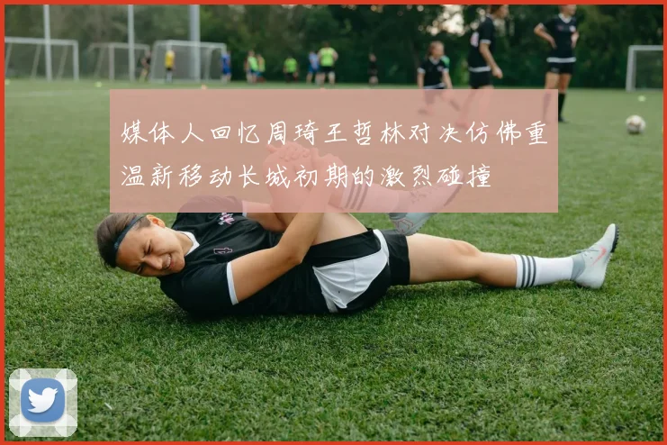 媒体人回忆周琦王哲林对决仿佛重温新移动长城初期的激烈碰撞