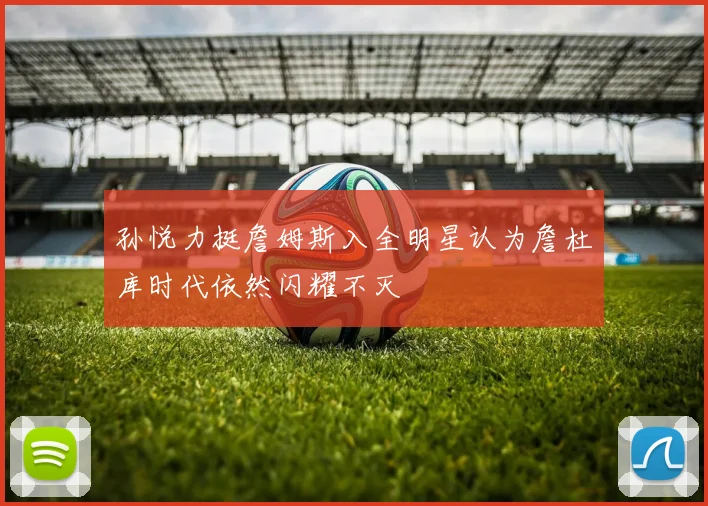 孙悦力挺詹姆斯入全明星认为詹杜库时代依然闪耀不灭