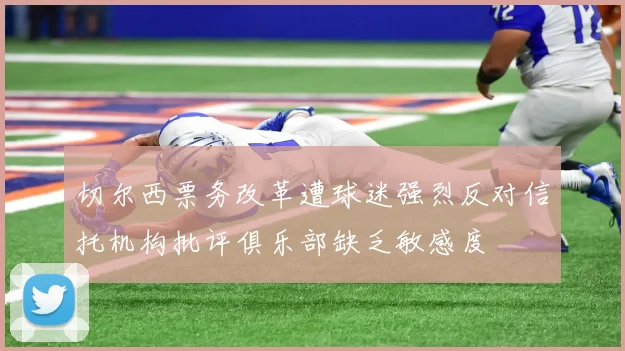 切尔西票务改革遭球迷强烈反对信托机构批评俱乐部缺乏敏感度