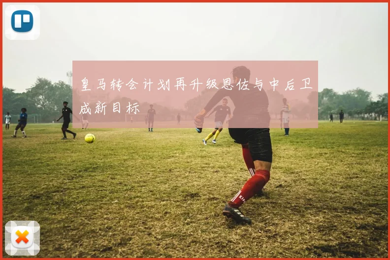 皇马转会计划再升级恩佐与中后卫成新目标
