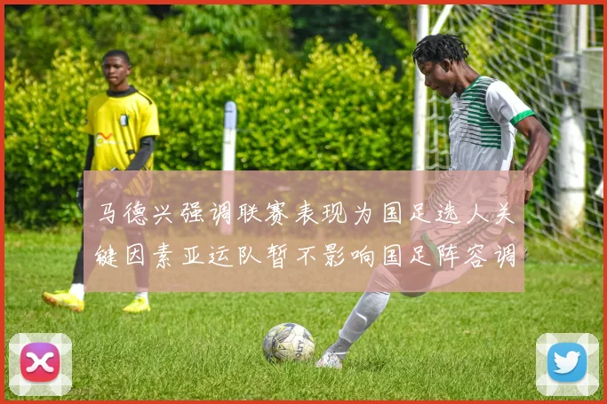 马德兴强调联赛表现为国足选人关键因素亚运队暂不影响国足阵容调整