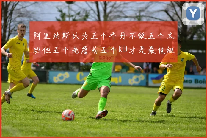 阿里纳斯认为五个乔丹不敌五个文班但五个老詹或五个KD才是最佳组合