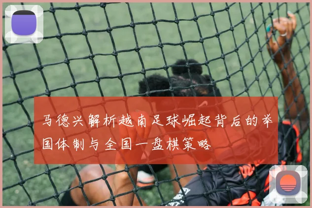 马德兴解析越南足球崛起背后的举国体制与全国一盘棋策略