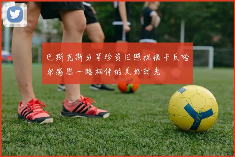巴斯克斯分享珍贵旧照祝福卡瓦哈尔感恩一路相伴的美好时光