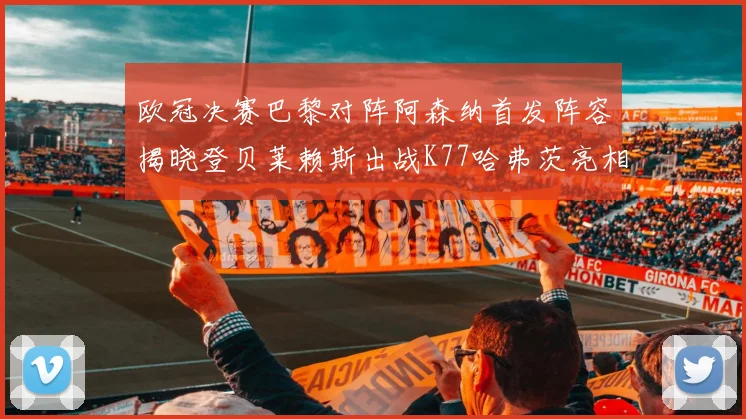 欧冠决赛巴黎对阵阿森纳首发阵容揭晓登贝莱赖斯出战K77哈弗茨亮相