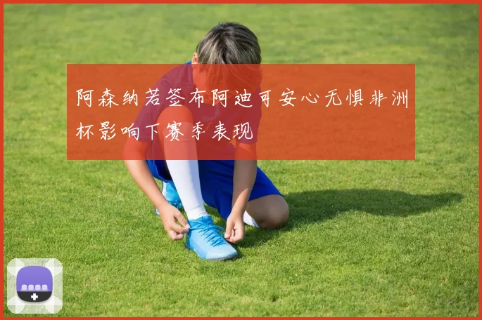 阿森纳若签布阿迪可安心无惧非洲杯影响下赛季表现