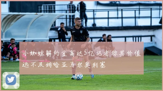 小蜘蛛解约金高达5亿记者称其价值远不及姆哈亚马尔奥利塞