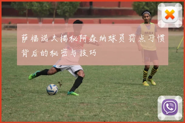 萨福诺夫揭秘阿森纳球员罚点习惯背后的秘密与技巧