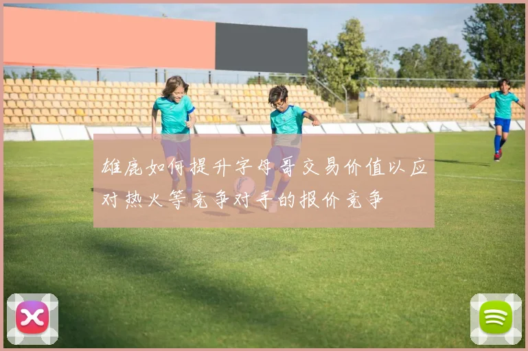 雄鹿如何提升字母哥交易价值以应对热火等竞争对手的报价竞争
