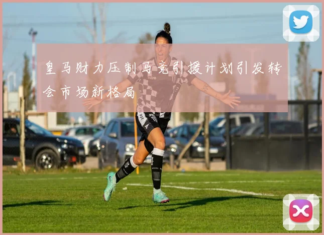 皇马财力压制马竞引援计划引发转会市场新格局