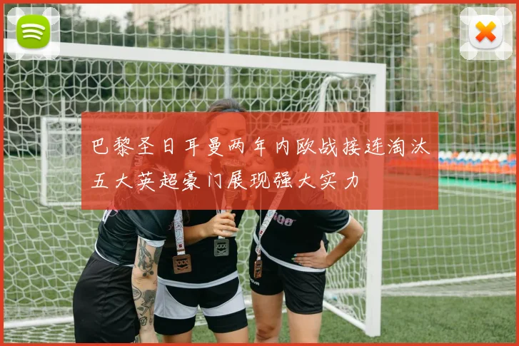 巴黎圣日耳曼两年内欧战接连淘汰五大英超豪门展现强大实力