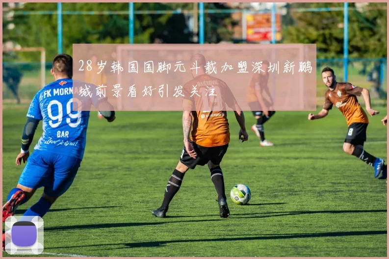 28岁韩国国脚元斗载加盟深圳新鹏城前景看好引发关注
