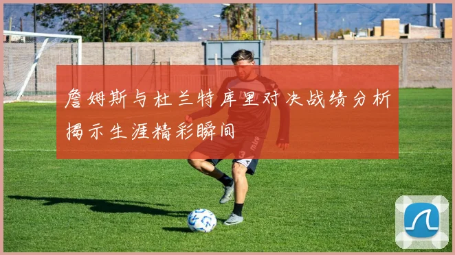 詹姆斯与杜兰特库里对决战绩分析揭示生涯精彩瞬间