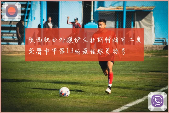 陕西联合外援伊兰杜斯特梅开二度荣膺中甲第13轮最佳球员称号