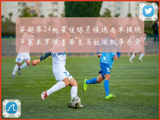 英超第24轮最佳球员候选名单揭晓卡塞米罗埃基蒂克马杜埃凯争夺荣誉