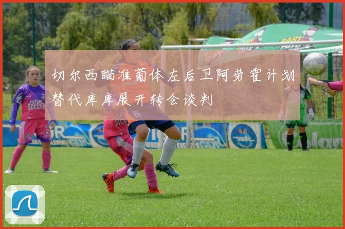 切尔西瞄准葡体左后卫阿劳霍计划替代库库展开转会谈判