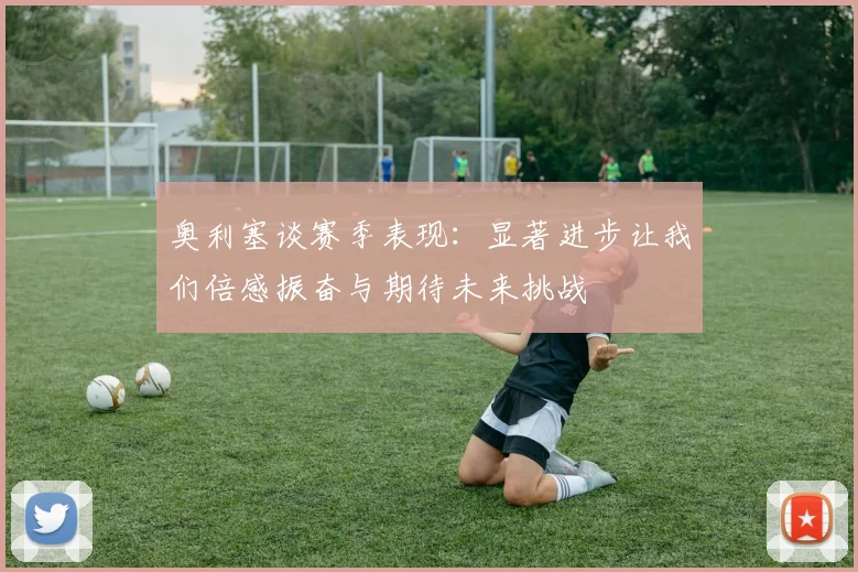 奥利塞谈赛季表现：显著进步让我们倍感振奋与期待未来挑战
